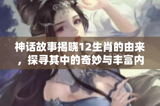 神话故事揭晓12生肖的由来，探寻其中的奇妙与丰富内涵
