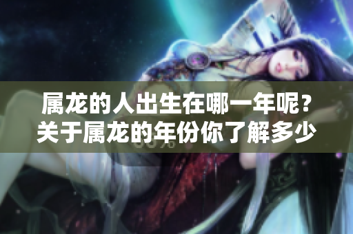 属龙的人出生在哪一年呢？关于属龙的年份你了解多少？