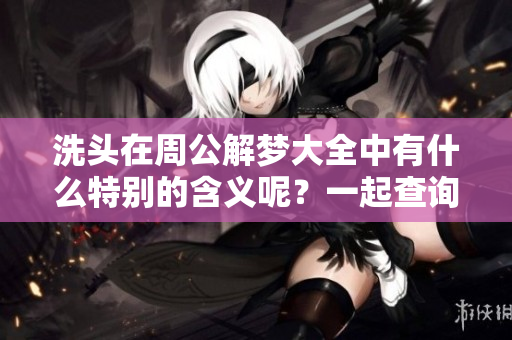 洗头在周公解梦大全中有什么特别的含义呢？一起查询周公解梦大全吧！