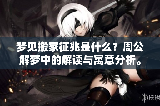 梦见搬家征兆是什么？周公解梦中的解读与寓意分析。