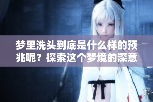 梦里洗头到底是什么样的预兆呢？探索这个梦境的深意与含义。