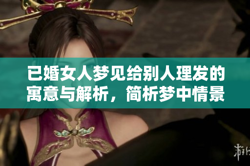 已婚女人梦见给别人理发的寓意与解析，简析梦中情景的深层含义