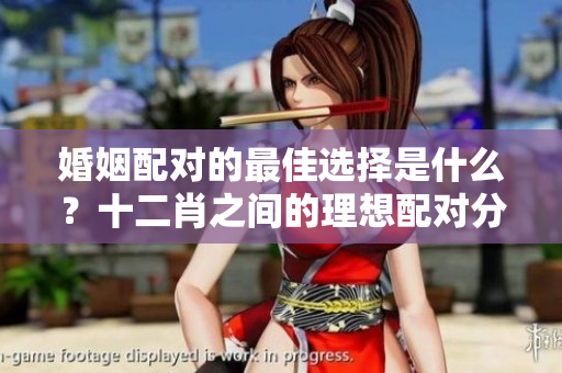 婚姻配对的最佳选择是什么？十二肖之间的理想配对分析