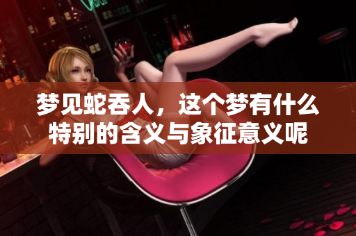 梦见蛇吞人，这个梦有什么特别的含义与象征意义呢