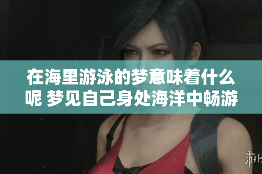 在海里游泳的梦意味着什么呢 梦见自己身处海洋中畅游的寓意解析