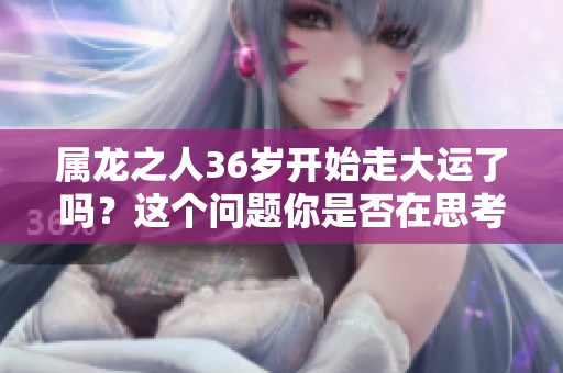 属龙之人36岁开始走大运了吗？这个问题你是否在思考过呢