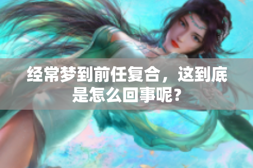 经常梦到前任复合，这到底是怎么回事呢？