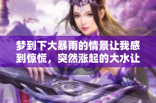梦到下大暴雨的情景让我感到惊慌，突然涨起的大水让我心生恐惧