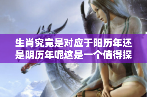 生肖究竟是对应于阳历年还是阴历年呢这是一个值得探讨的问题