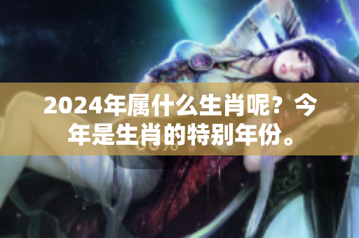 2024年属什么生肖呢？今年是生肖的特别年份。