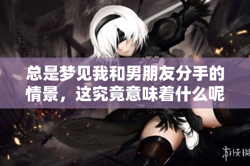 总是梦见我和男朋友分手的情景，这究竟意味着什么呢