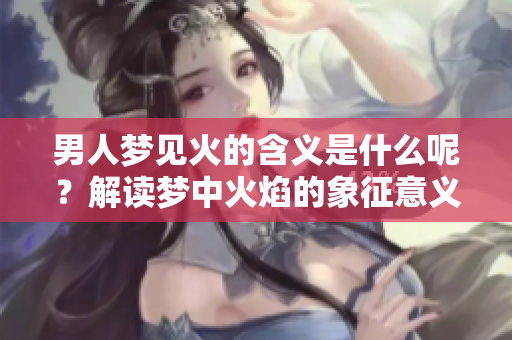 男人梦见火的含义是什么呢？解读梦中火焰的象征意义