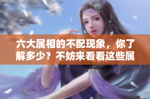 六大属相的不配现象，你了解多少？不妨来看看这些属相之间的矛盾！