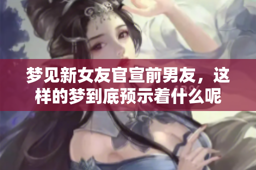 梦见新女友官宣前男友，这样的梦到底预示着什么呢