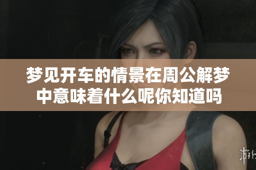 梦见开车的情景在周公解梦中意味着什么呢你知道吗