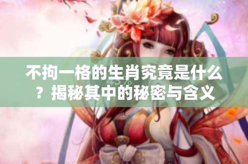 不拘一格的生肖究竟是什么？揭秘其中的秘密与含义
