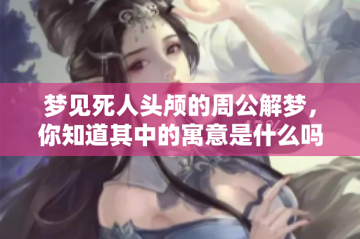 梦见死人头颅的周公解梦，你知道其中的寓意是什么吗