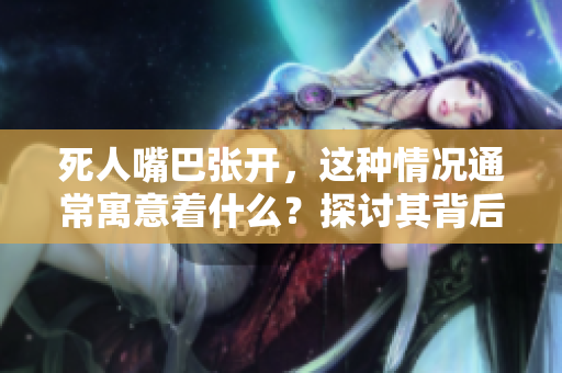 死人嘴巴张开，这种情况通常寓意着什么？探讨其背后的深层含义。