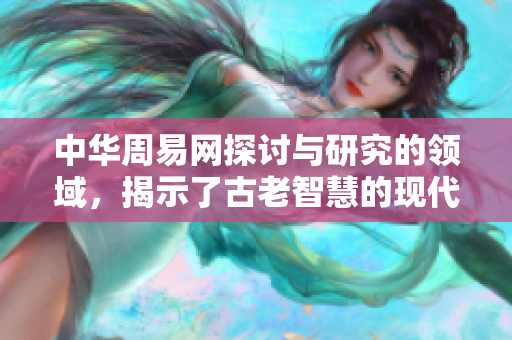 中华周易网探讨与研究的领域，揭示了古老智慧的现代价值与应用