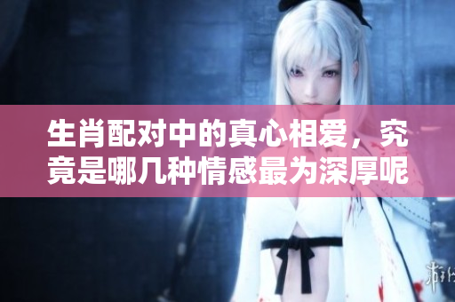生肖配对中的真心相爱，究竟是哪几种情感最为深厚呢