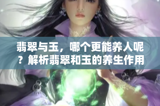 翡翠与玉，哪个更能养人呢？解析翡翠和玉的养生作用与影响。