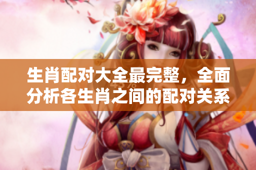 生肖配对大全最完整，全面分析各生肖之间的配对关系