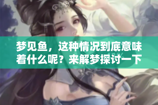梦见鱼，这种情况到底意味着什么呢？来解梦探讨一下其中的预兆吧！
