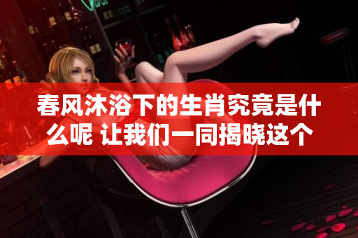 春风沐浴下的生肖究竟是什么呢 让我们一同揭晓这个谜底
