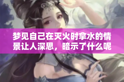 梦见自己在灭火时拿水的情景让人深思，暗示了什么呢