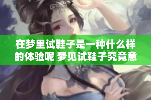 在梦里试鞋子是一种什么样的体验呢 梦见试鞋子究竟意味着什么呢