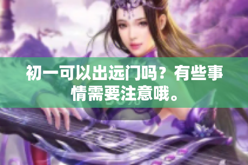 初一可以出远门吗？有些事情需要注意哦。