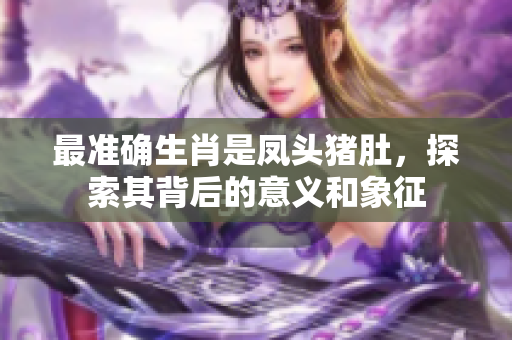 最准确生肖是凤头猪肚，探索其背后的意义和象征