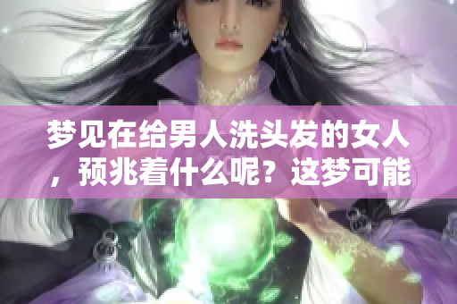 梦见在给男人洗头发的女人，预兆着什么呢？这梦可能有特别的意义。