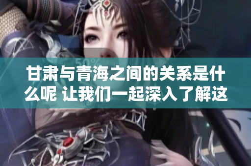 甘肃与青海之间的关系是什么呢 让我们一起深入了解这两个省份的关联