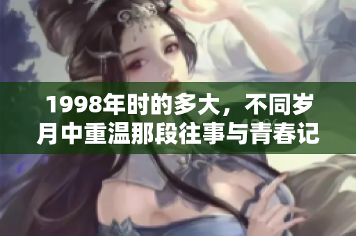 1998年时的多大，不同岁月中重温那段往事与青春记忆