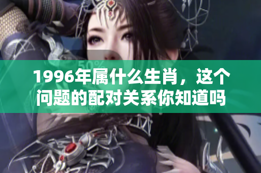 1996年属什么生肖，这个问题的配对关系你知道吗