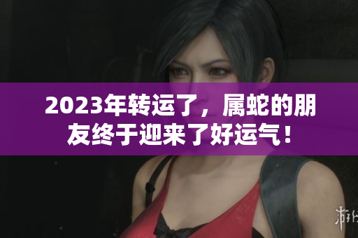 2023年转运了，属蛇的朋友终于迎来了好运气！