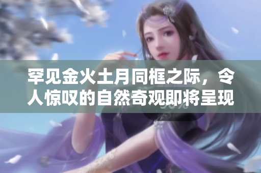 罕见金火土月同框之际，令人惊叹的自然奇观即将呈现