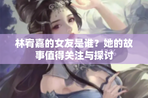 林宥嘉的女友是谁？她的故事值得关注与探讨