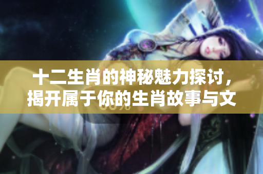 十二生肖的神秘魅力探讨，揭开属于你的生肖故事与文化价值