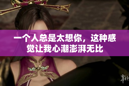 一个人总是太想你，这种感觉让我心潮澎湃无比