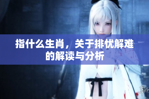指什么生肖，关于排忧解难的解读与分析