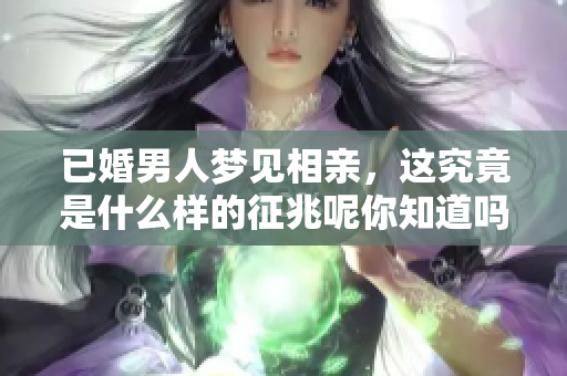 已婚男人梦见相亲，这究竟是什么样的征兆呢你知道吗