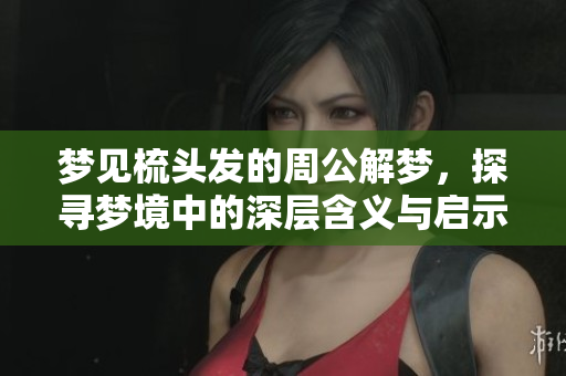 梦见梳头发的周公解梦，探寻梦境中的深层含义与启示