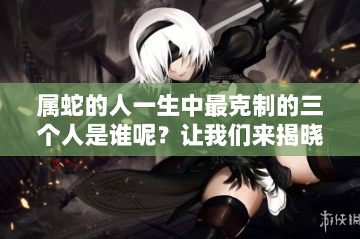 属蛇的人一生中最克制的三个人是谁呢？让我们来揭晓答案。