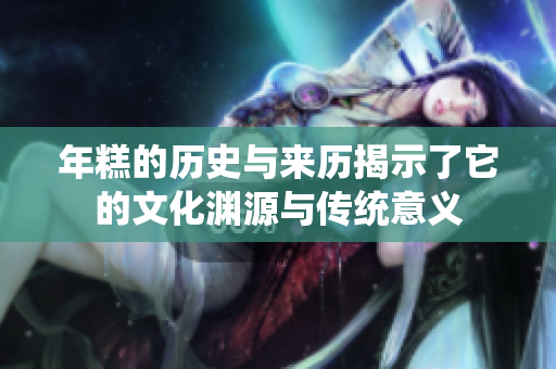 年糕的历史与来历揭示了它的文化渊源与传统意义