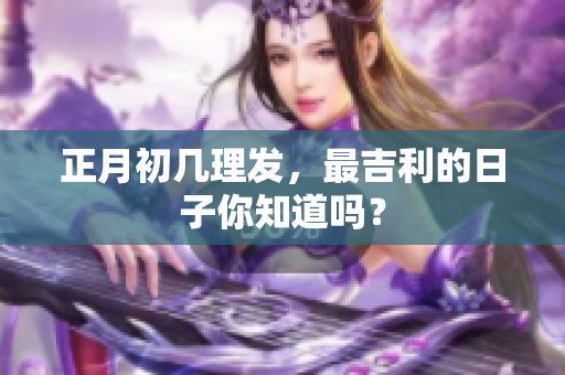 正月初几理发，最吉利的日子你知道吗？