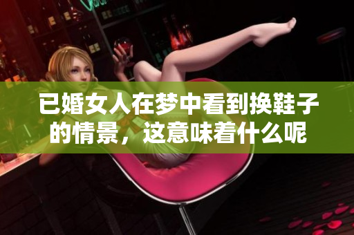 已婚女人在梦中看到换鞋子的情景，这意味着什么呢