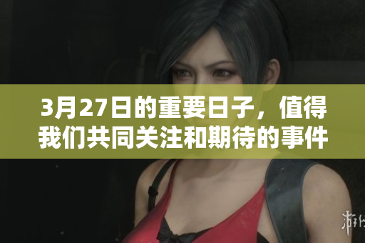3月27日的重要日子，值得我们共同关注和期待的事件。