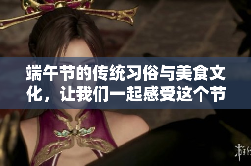 端午节的传统习俗与美食文化，让我们一起感受这个节日的魅力与意义